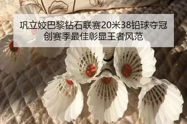 巩立姣巴黎钻石联赛20米38铅球夺冠创赛季最佳彰显王者风范