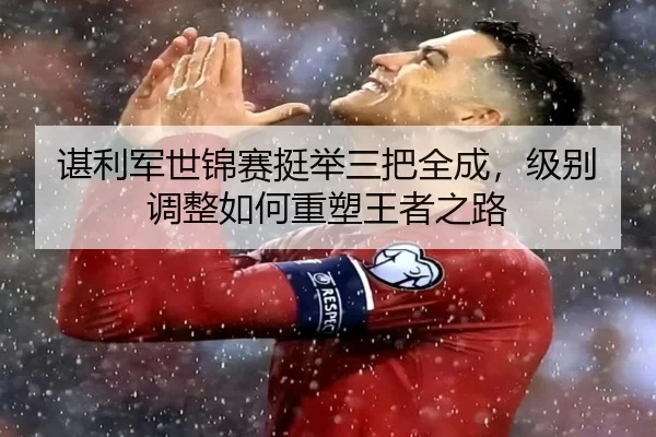 谌利军世锦赛挺举三把全成，级别调整如何重塑王者之路
