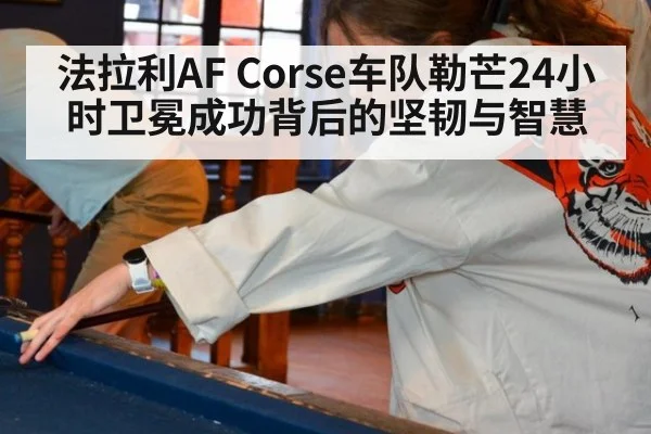 法拉利AF Corse车队勒芒24小时卫冕成功背后的坚韧与智慧