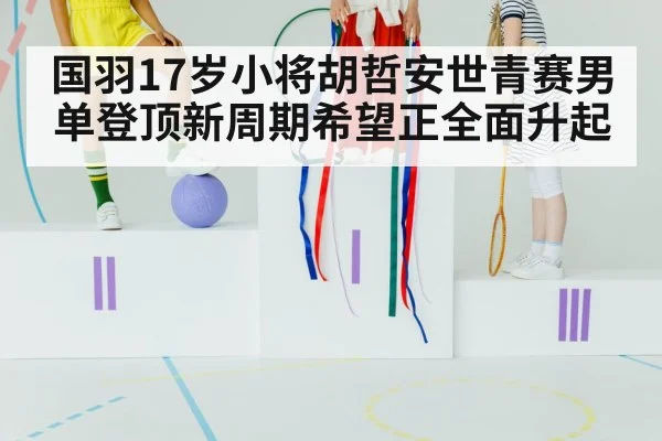 国羽17岁小将胡哲安世青赛男单登顶新周期希望正全面升起