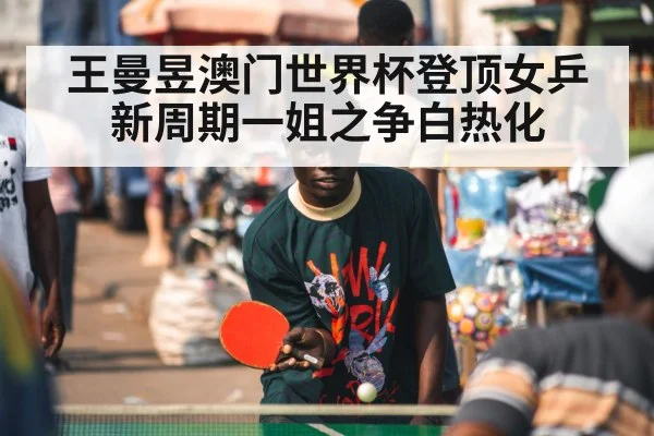 王曼昱澳门世界杯登顶女乒新周期一姐之争白热化