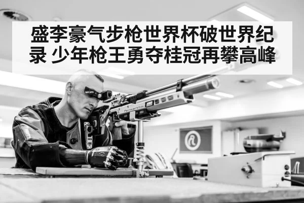 盛李豪气步枪世界杯破世界纪录 少年枪王勇夺桂冠再攀高峰