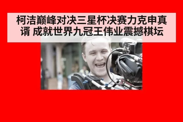 柯洁巅峰对决三星杯决赛力克申真谞 成就世界九冠王伟业震撼棋坛